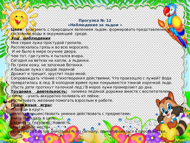 Прогулка № 12 «Наблюдение за льдом » Цели : знакомить с природным явлением льдом; формировать представление о состоянии воды в окружающей среде. Ход наблюдения Мне серая лужа простудой грозила. Расплюхалась грязь и во всю моросило.  И не было в мире скучнее двора, Чем тот, где гулять я пытался вчера. Сегодня на ветках ни капли, а льдинки. По грязи хожу, не запачкав ботинки. А бывшая лужа с водой ледяной Дрожит и трещит, хрустит подо мной. Сопровождать чтение стихотворения действиями. Что произошло с лужей? Вода превратилась в лед. В холодное время лужи покрыва­ются тонкой корочкой льда. (Пусть дети проткнут палочкой лед.) В мороз лужи промерзают до дна. Трудовая деятельность:  заливка ледяной дорожки вместе с воспитателем.  Цели: - учить аккуратно поливать из лейки; воспитывать желание помогать взрослым в работе. Подвижные игры : «Попади в круг». Цели: совершенствовать умение действовать с предметами; учить попадать в цель; развивать глазомер, ловкость. «Найди свое место». Цель: учить быстро действовать по сигналу, ориентироваться в пространстве. 