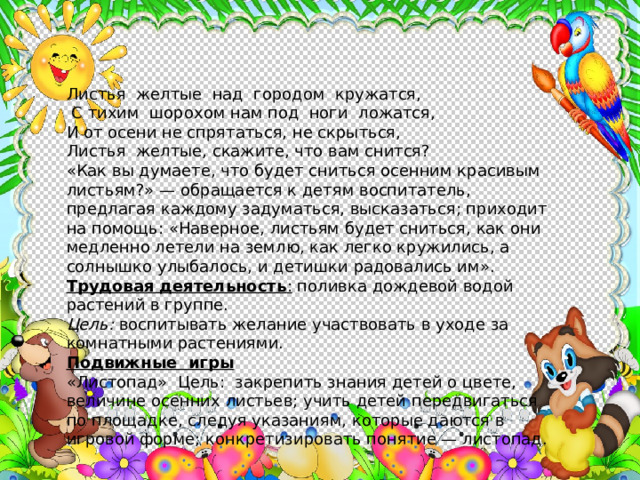 Листья желтые над городом кружатся,  С тихим шорохом нам под ноги ложатся, И от осени не спрятаться, не скрыться, Листья желтые, скажите, что вам снится? «Как вы думаете, что будет сниться осенним красивым листьям?» — обращается к детям воспитатель, предлагая каждому задуматься, выска­заться; приходит на помощь: «Наверное, листьям будет сниться, как они медленно летели на землю, как легко кружились, а солнышко улыбалось, и детишки радовались им». Трудовая деятельность : поливка дождевой водой растений в группе. Цель: воспитывать желание участвовать в уходе за комнатными растениями. Подвижные игры «Листопад» Цель: закрепить знания детей о цвете, величине осенних листьев; учить детей передвигаться по площадке, следуя указаниям, которые даются в игровой форме; конкретизировать понятие — листопад. 
