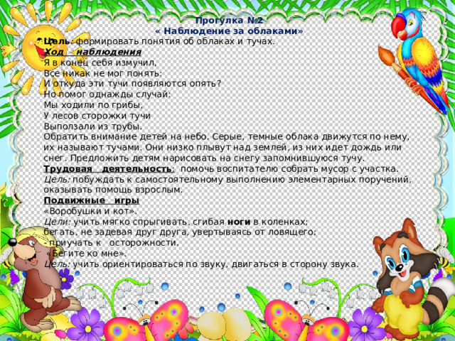 Прогулка №2 « Наблюдение за облаками» Цель : формировать понятия об облаках и тучах. Ход наблюдения Я в конец себя измучил, Все никак не мог понять: И откуда эти тучи появляются опять? Но помог однажды случай: Мы ходили по грибы, У лесов сторожки тучи Выползали из трубы. Обратить внимание детей на небо. Серые, темные облака движут­ся по нему, их называют тучами. Они низко плывут над землей, из них идет дождь или снег. Предложить детям нарисовать на снегу запомнившуюся тучу. Трудовая деятельность : помочь воспитателю собрать мусор с участка. Цель: побуждать к самостоятельному выполнению элементарных поручений, оказывать помощь взрослым. Подвижные игры «Воробушки и кот». Цели: учить мягко спрыгивать, сгибая ноги в коленках; бегать, не задевая друг друга, увертываясь от ловящего; - приучать к осторожности.  «Бегите ко мне». Цель: учить ориентироваться по звуку, двигаться в сторону звука. 