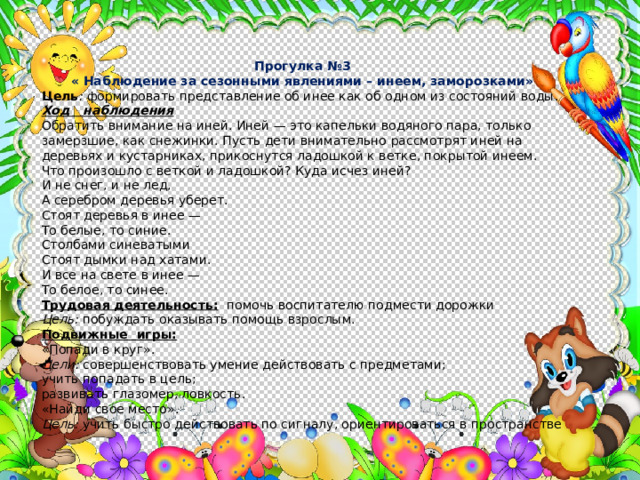 Прогулка №3 « Наблюдение за сезонными явлениями – инеем, заморозками» Цель : формировать представление об инее как об одном из со­стояний воды. Ход наблюдения Обратить внимание на иней. Иней — это капельки водяного пара, только замерзшие, как снежинки. Пусть дети внимательно рассмотрят иней на деревьях и кустарниках, прикоснутся ладошкой к ветке, покрытой инеем. Что произошло с веткой и ладошкой? Куда исчез иней? И не снег, и не лед, А серебром деревья уберет. Стоят деревья в инее — То белые, то синие. Столбами синеватыми Стоят дымки над хатами. И все на свете в инее — То белое, то синее. Трудовая деятельность:  помочь воспитателю подмести дорожки Цель: побуждать оказывать помощь взрослым. Подвижные игры:  «Попади в круг». Цели: совершенствовать умение действовать с предметами; учить попадать в цель; развивать глазомер, ловкость. «Найди свое место». Цель: учить быстро действовать по сигналу, ориентироваться в пространстве 