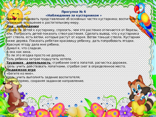 Прогулка № 6 «Наблюдение за кустарником » Цели : формировать представление об основных частях кустарника; воспитывать бережное отношение к растительному миру.  Ход наблюдения Подвести детей к кустарнику, спросить, чем это растение отлича­ется от березы, ели. Попросить детей показать ствол растения. Сде­лать вывод, что у кустарника нет ствола, есть ветви, которые растут от корня. Ветви тоньше ствола. Кустарник ниже дерева. Показать ребятам красавицу рябинку, дать попробовать ягодки. Красную ягоду дала мне рябина. Думал я, что сладкая, А она как хина. То ли это ягодка просто не дозрела, Толь рябинка хитрая подшутить хотела. Трудовая деятельность : сгребание снега лопатой, расчистка дорожек. Цель: учить действовать лопатками, сгребая снег в определенное место. Подвижная игра «Бегите ко мне». Цель: учить выполнять задание воспитателя; ходить прямо, сохраняя заданное направление. 