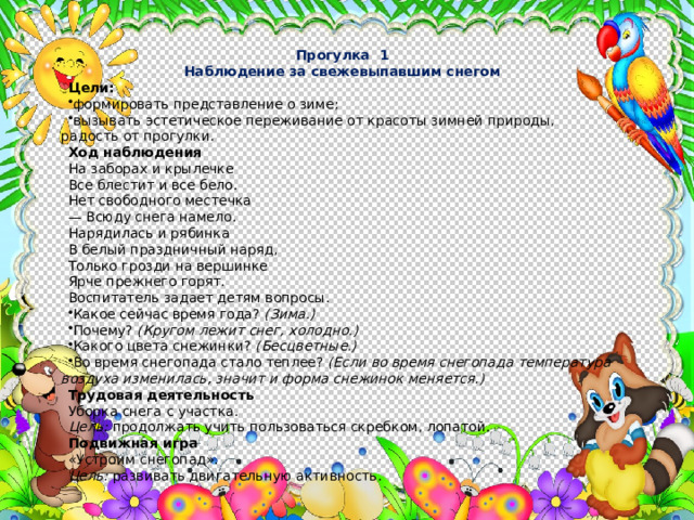Прогулка 1 Наблюдение за свежевыпавшим снегом Цели: формировать представление о зиме; вызывать эстетическое переживание от красоты зимней при­роды, радость от прогулки. Ход наблюдения На заборах и крылечке Все блестит и все бело. Нет свободного местечка — Всюду снега намело. Нарядилась и рябинка В белый праздничный наряд, Только грозди на вершинке Ярче прежнего горят. Воспитатель задает детям вопросы. Какое сейчас время года? (Зима.) Почему? (Кругом лежит снег, холодно.) Какого цвета снежинки? (Бесцветные.) Во время снегопада стало теплее? (Если во время снегопада тем­пература воздуха изменилась, значит и форма снежинок меняется.) Трудовая деятельность Уборка снега с участка. Цель: продолжать учить пользоваться скребком, лопатой. Подвижная игра «Устроим снегопад». Цель: развивать двигательную активность. 