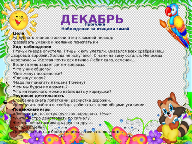 ДЕКАБРЬ Прогулка Наблюдение за птицами зимой Цели : углублять знания о жизни птиц в зимний период; развивать умение и желание помогать им. Ход наблюдения Птичьи гнезда опустели, Птицы к югу улетели. Оказался всех храбрей Наш дворовый воробей. Холода не испугался, С нами на зиму остался. Непоседа, невеличка — Желтая почти вся птичка Любит сало, семечки... Воспитатель задает детям вопросы. Что у них общего? Они живут поодиночке? Где ищут корм? Надо ли помогать птицам? Почему? Чем мы будем их кормить? Что интересного можно наблюдать у кормушки? Трудовая деятельность Сгребание снега лопатками, расчистка дорожки. Цель: учить работать сообща, добиваться цели общими усилиями. Подвижные игры «Ловлю птиц на лету» (русская народная). Цели: учить быстро действовать по сигналу; бегать, не наталкиваясь друг на друга.  «Попади в цель».. Цель: упражнять в броске в цель, развивать ловкость. 