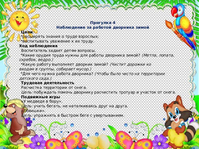 Прогулка 4 Наблюдение за работой дворника зимой Цели : расширять знания о труде взрослых; воспитывать уважение к их труду.  Ход наблюдения Воспитатель задает детям вопросы. Какие орудия труда нужны для работы дворника зимой? (Метла, лопата, скребок, ведро.) Какую работу выполняет дворник зимой? (Чистит дорожки ко  входам в группы, собирает мусор.) Для чего нужна работа дворника? (Чтобы было чисто на территории детского сада.) Трудовая деятельность Расчистка территории от снега. Цель: побуждать помочь дворнику расчистить тротуар и участок от снега. Подвижные игры «У медведя в бору». Цель: учить бегать, не наталкиваясь друг на друга. «Ловишки». Цель: упражнять в быстром беге с увертыванием. 