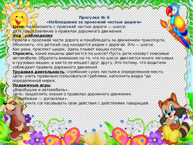 Прогулка № 6 «Наблюдение за проезжей частью дороги» Цели :  познакомить с проезжей частью дороги — шоссе; дать представление о правилах дорожного движения. Ход наблюдения Пройти к проезжей части дороги и понаблюдать за движением транспорта. Объяснить, что детский сад находится рядом с дорогой. Это — шоссе. Как река, проспект широк, Здесь плывет машин поток. Спросить, какие машины двигаются по шоссе? Пусть дети назо­вут знакомые автомобили. Обратить внимание на то, что по шоссе двигаются много легковых и грузовых машин, и никто не мешает друг другу. Это потому, что водители соблюдают правила дорожного движения. Трудовая деятельность : сгребание сухих листьев в определенное место. Цель: учить правильно пользоваться граблями, наполнять ведра 