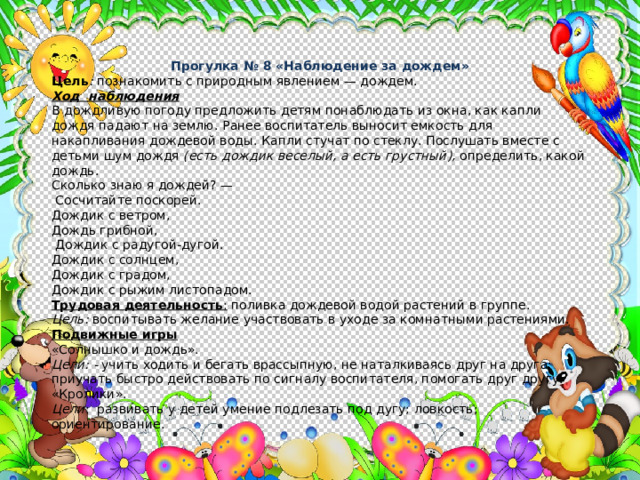 Прогулка № 8 «Наблюдение за дождем» Цель : познакомить с природным явлением — дождем. Ход наблюдения В дождливую погоду предложить детям понаблюдать из окна, как капли дождя падают на землю. Ранее воспитатель выносит ем­кость для накапливания дождевой воды. Капли стучат по стеклу. Послушать вместе с детьми шум дождя (есть дождик веселый, а есть грустный), определить, какой дождь. Сколько знаю я дождей? —  Сосчитайте поскорей. Дождик с ветром, Дождь грибной,  Дождик с радугой-дугой. Дождик с солнцем, Дождик с градом, Дождик с рыжим листопадом. Трудовая деятельность : поливка дождевой водой растений в группе. Цель: воспитывать желание участвовать в уходе за комнатными растениями. Подвижные игры «Солнышко и дождь». Цели: - учить ходить и бегать врассыпную, не наталкиваясь друг на друга; приучать быстро действовать по сигналу воспитателя, помо­гать друг другу. «Кролики».  Цели : развивать у детей умение подлезать под дугу; ловкость; ориентирование. 