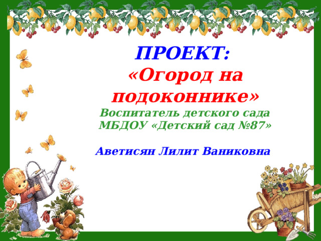 ПРОЕКТ: «Огород на подоконнике» Воспитатель детского сада МБДОУ «Детский сад №87»  Аветисян Лилит Ваниковна   