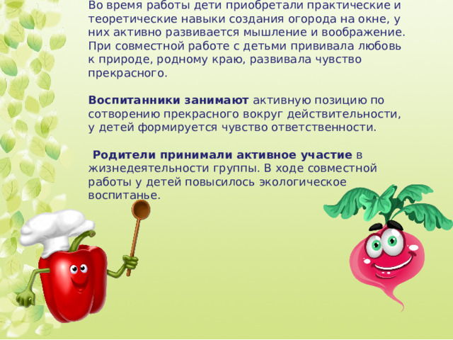 Во время работы дети приобретали практические и теоретические навыки создания огорода на окне, у них активно развивается мышление и воображение. При совместной работе с детьми прививала любовь к природе, родному краю, развивала чувство прекрасного. Воспитанники занимают активную позицию по сотворению прекрасного вокруг действительности, у детей формируется чувство ответственности.  Родители принимали активное участие в жизнедеятельности группы. В ходе совместной работы у детей повысилось экологическое воспитанье. 