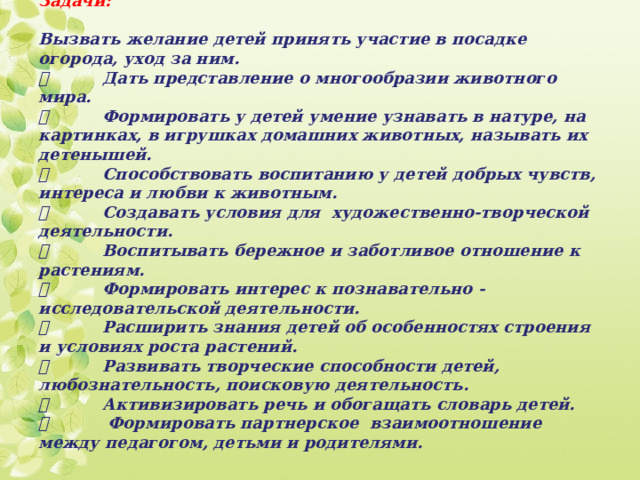 Задачи:   Вызвать желание детей принять участие в посадке огорода, уход за ним.    Дать представление о многообразии животного мира.    Формировать у детей умение узнавать в натуре, на картинках, в игрушках домашних животных, называть их детенышей.    Способствовать воспитанию у детей добрых чувств, интереса и любви к животным.    Создавать условия для художественно-творческой деятельности.    Воспитывать бережное и заботливое отношение к растениям.    Формировать интерес к познавательно - исследовательской деятельности.    Расширить знания детей об особенностях строения и условиях роста растений.    Развивать творческие способности детей, любознательность, поисковую деятельность.    Активизировать речь и обогащать словарь детей.    Формировать партнерское взаимоотношение между педагогом, детьми и родителями.    