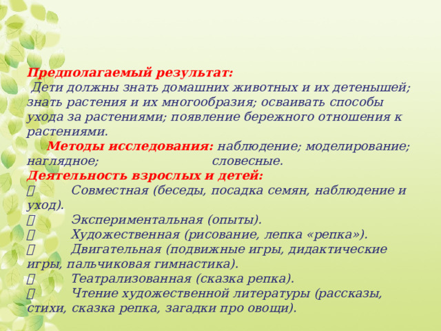 Предполагаемый результат:  Дети должны знать домашних животных и их детенышей; знать растения и их многообразия; осваивать способы ухода за растениями; появление бережного отношения к растениями.   Методы исследования: наблюдение; моделирование; наглядное; словесные.  Деятельность взрослых и детей:    Совместная (беседы, посадка семян, наблюдение и уход).    Экспериментальная (опыты).    Художественная (рисование, лепка «репка»).    Двигательная (подвижные игры, дидактические игры, пальчиковая гимнастика).    Театрализованная (сказка репка).    Чтение художественной литературы (рассказы, стихи, сказка репка, загадки про овощи).   