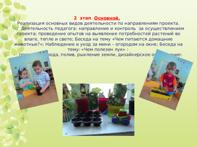 Ъ          2 этап Основной.   Реализация основных видов деятельности по направлениям проекта.  Деятельность педагога: направление и контроль за осуществлением проекта; проведение опытов на выявление потребностей растений во влаге, тепле и свете; Беседа на тему «Чем питаются домашние животные?»; Наблюдение и уход за мини – огородом на окне; Беседа на тему: «Чем полезен лук» :  - посадка огорода, полив, рыхление земли, дизайнерское оформление:   