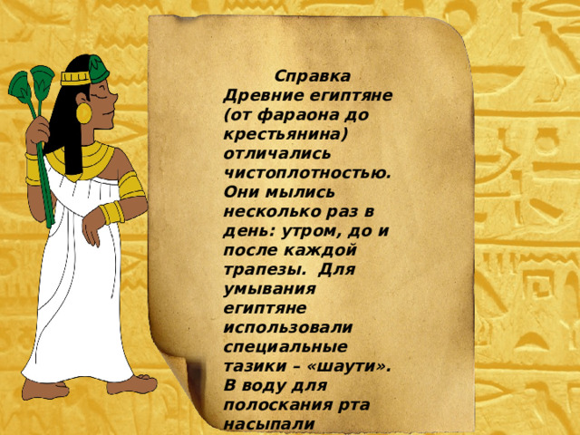 Справка Древние египтяне (от фараона до крестьянина) отличались чистоплотностью. Они мылись несколько раз в день: утром, до и после каждой трапезы. Для умывания египтяне использовали специальные тазики – «шаути». В воду для полоскания рта насыпали очищающую соль. 