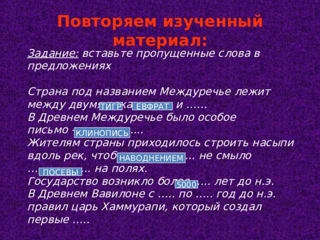 Повторяем изученный материал: Задание: вставьте пропущенные слова в предложениях  Страна под названием Междуречье лежит между двумя реками …… и ……  В Древнем Междуречье было особое письмо – ……………...  Жителям страны приходилось строить насыпи вдоль рек, чтобы ………………. не смыло ……………... на полях.  Государство возникло более ….. лет до н.э.  В Древнем Вавилоне с ….. по ….. год до н.э. правил царь Хаммурапи, который создал первые ….. ТИГР ЕВФРАТ КЛИНОПИСЬ НАВОДНЕНИЕМ ПОСЕВЫ 5000 