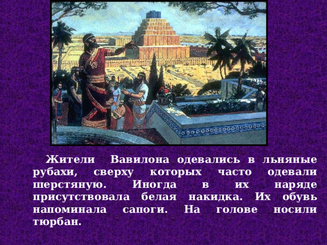 Жители Вавилона одевались в льняные рубахи, сверху которых часто одевали шерстяную. Иногда в их наряде присутствовала белая накидка. Их обувь напоминала сапоги. На голове носили тюрбан.  