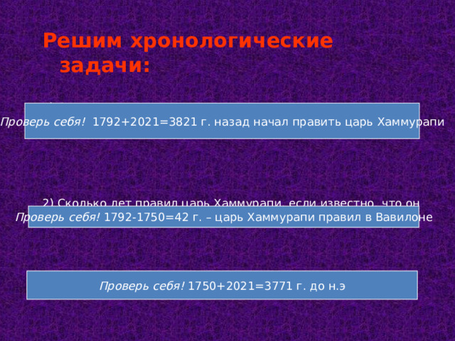 Решим хронологические задачи:  1) Сколько лет назад началось правление царя Хаммурапи, если известно, что он правил с1792 г. до нашей эры? 2) Сколько лет правил царь Хаммурапи, если известно, что он правил по 1750 г. До нашей эры? 3) Сколько лет назад он умер?   Проверь себя! 1792+2021=3821 г. назад начал править царь Хаммурапи Проверь себя! 1792-1750=42 г. – царь Хаммурапи правил в Вавилоне Проверь себя! 1750+2021=3771 г. до н.э 