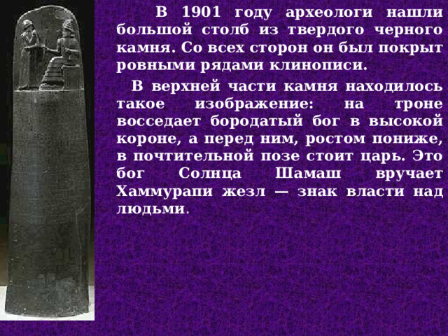  В 1901 году археологи нашли большой столб из твердого черного камня. Со всех сторон он был покрыт ровными рядами клинописи.  В верхней части камня находилось такое изображение: на троне восседает бородатый бог в высокой короне, а перед ним, ростом пониже, в почтительной позе стоит царь. Это бог Солнца Шамаш вручает Хаммурапи жезл — знак власти над людьми .  