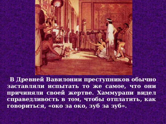  В Древней Вавилонии преступников обычно заставляли испытать то же самое, что они причиняли своей жертве. Хаммурапи видел справедливость в том, чтобы отплатить, как говориться, «око за око, зуб за зуб».  