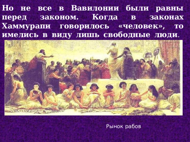 Но не все в Вавилонии были равны перед законом. Когда в законах Хаммурапи говорилось «человек», то имелись в виду лишь свободные люди .   Рынок рабов  