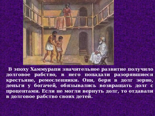  В эпоху Хаммурапи значительное развитие получило долговое рабство, в него попадали разорявшиеся крестьяне, ремесленники. Они, беря в долг зерно, деньги у богачей, обязывались возвращать долг с процентами. Если не могли вернуть долг, то отдавали в долговое рабство своих детей.  