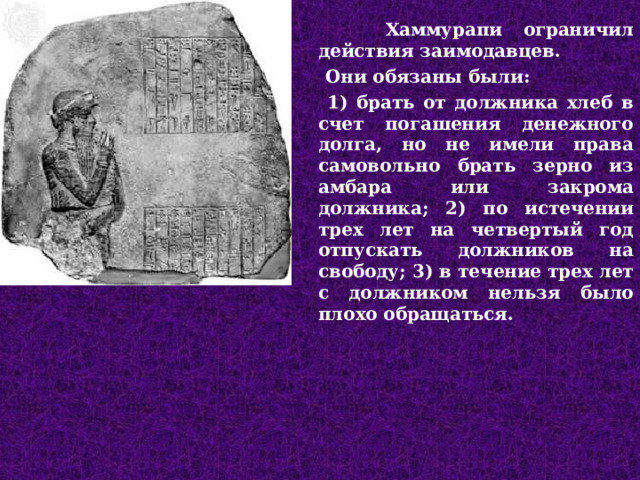  Хаммурапи ограничил действия заимодавцев.  Они обязаны были:  1) брать от должника хлеб в счет погашения денежного долга, но не имели права самовольно брать зерно из амбара или закрома должника; 2) по истечении трех лет на четвертый год отпускать должников на свободу; 3) в течение трех лет с должником нельзя было плохо обращаться.  
