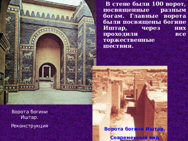  В стене были 100 ворот, посвященные разным богам. Главные ворота были посвящены богине Иштар, через них проходили все торжественные шествия. Ворота богини Иштар. Реконструкция Ворота богини Иштар. Современный вид  