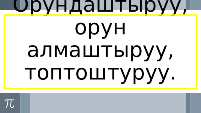 Орундаштыруу, орун алмаштыруу, топтоштуруу. 