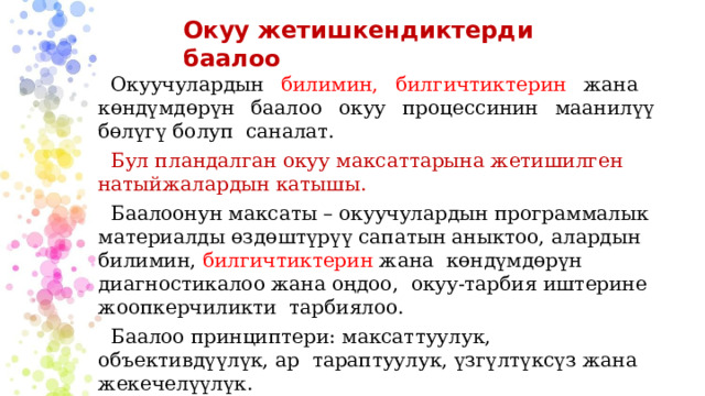 Окуу жетишкендиктерди баалоо Окуучулардын билимин, билгичтиктерин жана көндүмдөрүн баалоо окуу процессинин маанилүү бөлүгү болуп саналат. Бул пландалган окуу максаттарына жетишилген натыйжалардын катышы. Баалоонун максаты – окуучулардын программалык материалды өздөштүрүү сапатын аныктоо, алардын билимин, билгичтиктерин жана көндүмдөрүн диагностикалоо жана оңдоо, окуу-тарбия иштерине жоопкерчиликти тарбиялоо. Баалоо принциптери: максаттуулук, объективдүүлүк, ар тараптуулук, үзгүлтүксүз жана жекечелүүлүк. 
