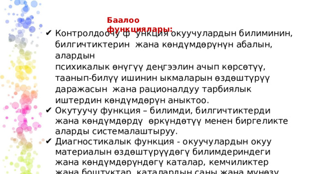 Баалоо функциялары: Контролдоочу ф ункция окуучулардын билиминин, билгичтиктерин жана көндүмдөрүнүн абалын, алардын психикалык өнүгүү деңгээлин ачып көрсөтүү, таанып-билүү ишинин ыкмаларын өздөштүрүү даражасын жана рационалдуу тарбиялык иштердин көндүмдөрүн аныктоо. Окутуучу функция – билимди, билгичтиктерди жана көндүмдөрдү өркүндөтүү менен биргеликте аларды системалаштыруу. Диагностикалык функция - окуучулардын окуу материалын өздөштүрүүдөгү билимдериндеги жана көндүмдөрүндөгү каталар, кемчиликтер жана боштуктар, каталардын саны жана мүнөзү жөнүндө маалымат алуу. 