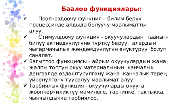 Баалоо функциялары:  Прогноздоочу функция – билим берүү процессинде алдыда болуучу маалыматты алуу.  Стимулдоочу функция - окуучулардын таанып-билүү активдүүлүгүнө түрткү берүү, алардын чыгармачылык жөндөмдүүлүгүн өнүктүрүү болуп саналат. Багыттоо функциясы - айрым окуучулардын жана жалпы топтун окуу материалынын канчалык деңгээлде өздөштүрүлгөнү жана канчалык терең үйрөнүлгөнү тууралуу маалымат алуу. Тарбиялык функция - окуучуларды окууга жоопкерчиликтүү мамилеге, тартипке, тактыкка, чынчылдыкка тарбиялоо. 