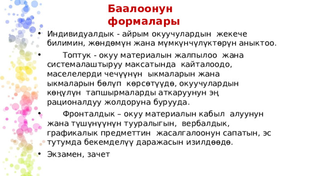 Баалоонун формалары Индивидуалдык - айрым окуучулардын жекече билимин, жөндөмүн жана мүмкүнчүлүктөрүн аныктоо.  Топтук - окуу материалын жалпылоо жана системалаштыруу максатында кайталоодо, маселелерди чечүүнүн ыкмаларын жана ыкмаларын бөлүп көрсөтүүдө, окуучулардын көңүлүн тапшырмаларды аткаруунун эң рационалдуу жолдоруна бурууда.  Фронталдык – окуу материалын кабыл алуунун жана түшүнүүнүн тууралыгын, вербалдык, графикалык предметтин жасалгалоонун сапатын, эс тутумда бекемделүү даражасын изилдөөдө. Экзамен, зачет 