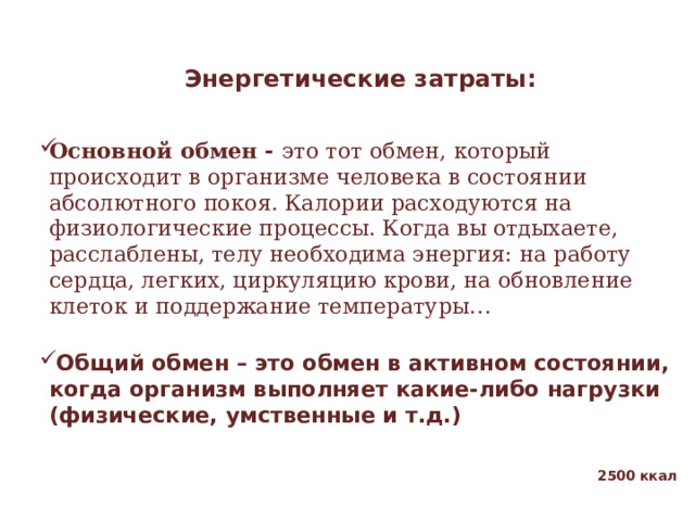 Энергетические затраты:   Основной обмен - это тот обмен, который происходит в организме человека в состоянии абсолютного покоя. Калории расходуются на физиологические процессы. Когда вы отдыхаете, расслаблены, телу необходима энергия: на работу сердца, легких, циркуляцию крови, на обновление клеток и поддержание температуры…   Общий обмен – это обмен в активном состоянии, когда организм выполняет какие-либо нагрузки (физические, умственные и т.д.) 2500 ккал  