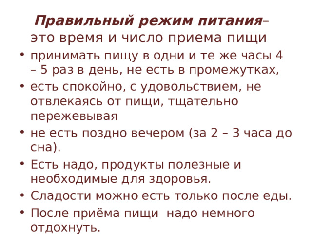  Правильный режим питания – это время и число приема пищи принимать пищу в одни и те же часы 4 – 5 раз в день, не есть в промежутках, есть спокойно, с удовольствием, не отвлекаясь от пищи, тщательно пережевывая не есть поздно вечером (за 2 – 3 часа до сна). Есть надо, продукты полезные и необходимые для здоровья. Сладости можно есть только после еды. После приёма пищи надо немного отдохнуть. 