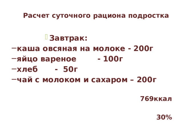 Расчет суточного рациона подростка   Завтрак: Завтрак: Завтрак: Завтрак: Завтрак: каша овсяная на молоке - 200г яйцо вареное   - 100г хлеб    - 50г чай с молоком и сахаром – 200г  769ккал  30%  