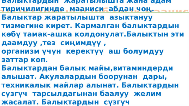 Балыктардын чарбалык мааниси Балыктардын жаратылышта жана адам тиричилигинде мааниси абдан чоң. Балыктар жаратылышта азыктануу тизмегине кирет. Кармалган балыктардын көбү тамак-ашка колдонулат.Балыктын эти даамдуу ,тез сиңимдүү , организм үчүн керектүү аш болумдуу заттар көп. Балыктардан балык майы,витаминдерди алышат. Акулалардын боорунан дары, техникалык майлар алынат. Балыктардын сүзгүч тарсылдагынан баалуу желим жасалат. Балыктардын сүзгүч тарсылдагынан кийимдерди жасалгалоо үчүн бүюмдар алынат.  