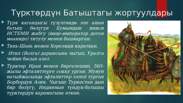 Түрктөрдүн Батыштагы жортуулдары Түрк кагандыгы түзүлгөндө эле анын батыш бөлүгүн Бумындын иниси ИСТЕМИ жабгу (вице-император деген мааниде) титулу менен башкарган. Тянь-Шань менен Хорезмди караткан.  Итил (Волга) дарыясына чыгып, Уралга чейин басып алат. Түрктөр Иран менен биргелешип, 565-жылы эфталиттерге сокку урган. Мунун натыйжасында эфталиттер ээлеп турган Борбордук Азия, Чыгыш Туркестан дын бир бөлүгү, Индиянын түндүк-батышы түрктөрдүн карамагына өткөн. 