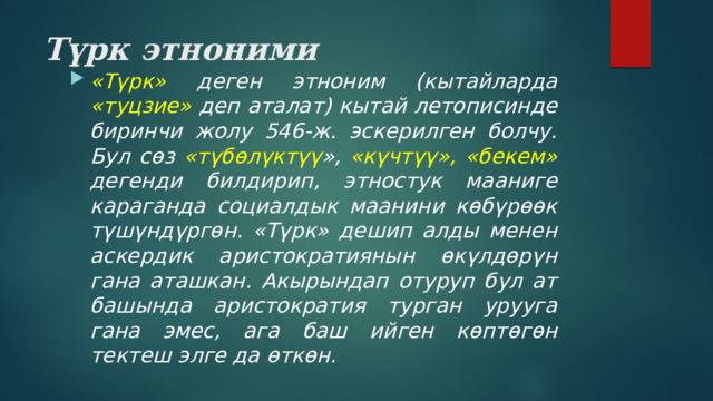 Түрк этноними «Түрк» деген этноним (кытайларда «туцзие» деп аталат) кытай летописинде биринчи жолу 546-ж. эскерилген болчу. Бул сөз «түбөлүктүү », «күчтүү», «бекем» дегенди билдирип, этностук мааниге караганда социалдык маанини көбүрөөк түшүндүргөн. «Түрк» дешип алды менен аскердик аристократиянын өкүлдөрүн гана аташкан. Акырындап отуруп бул ат башында аристократия турган урууга гана эмес, ага баш ийген көптөгөн тектеш элге да өткөн. 