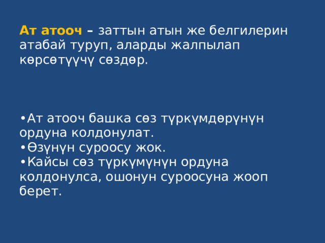 Ат атооч – заттын атын же белгилерин атабай туруп, аларды жалпылап көрсөтүүчү сөздөр.     •Ат атооч башка сөз түркүмдөрүнүн ордуна колдонулат.  •Өзүнүн суроосу жок.  •Кайсы сөз түркүмүнүн ордуна колдонулса, ошонун суроосуна жооп берет.   