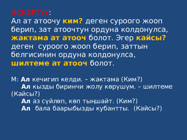 ЭСКЕРТҮҮ :  Ал ат атоочу ким?  деген суроого жооп берип, зат атоочтун ордуна колдонулса, жактама ат атооч болот. Эгер кайсы?  деген суроого жооп берип, заттын белгисинин ордуна колдонулса, шилтеме ат атооч  болот.   М: Ал кечигип келди. – жактама (Ким?)   Ал кызды биринчи жолу көрүшүм. – шилтеме (Кайсы?)   Ал аз сүйлөп, көп тыңшайт. (Ким?)   Ал бала баарыбызды кубантты. (Кайсы?)   
