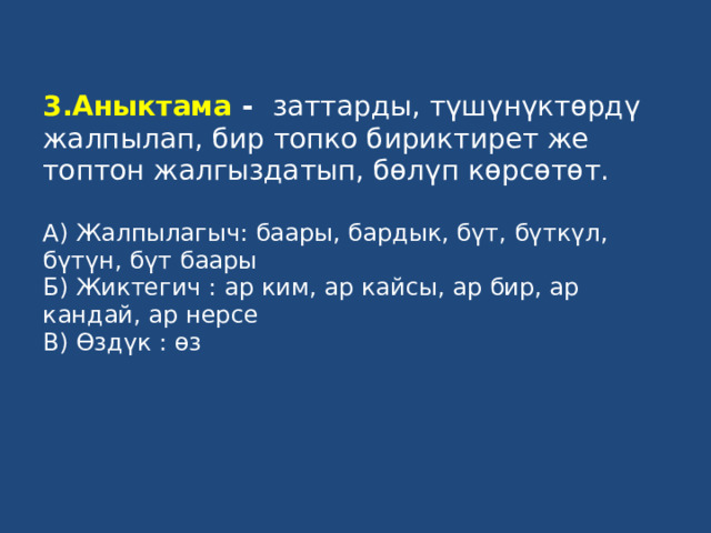 3.Аныктама - заттарды, түшүнүктөрдү жалпылап, бир топко бириктирет же топтон жалгыздатып, бөлүп көрсөтөт.   А) Жалпылагыч: баары, бардык, бүт, бүткүл, бүтүн, бүт баары  Б) Жиктегич : ар ким, ар кайсы, ар бир, ар кандай, ар нерсе  В) Өздүк : өз   