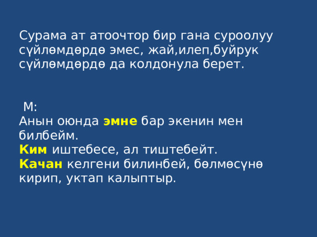 Сурама ат атоочтор бир гана суроолуу сүйлөмдөрдө эмес, жай,илеп,буйрук сүйлөмдөрдө да колдонула берет.    М:  Анын оюнда эмне бар экенин мен билбейм.  Ким  иштебесе, ал тиштебейт.  Качан келгени билинбей, бөлмөсүнө кирип, уктап калыптыр.   
