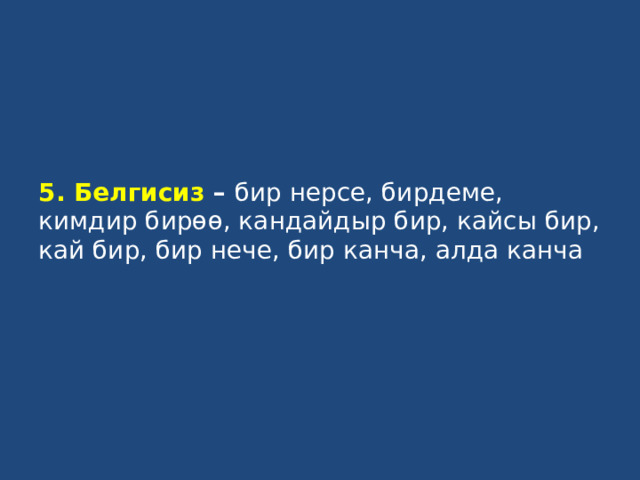 5. Белгисиз – бир нерсе, бирдеме, кимдир бирөө, кандайдыр бир, кайсы бир, кай бир, бир нече, бир канча, алда канча   