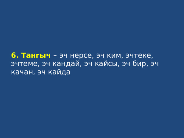 6. Тангыч – эч нерсе, эч ким, эчтеке, эчтеме, эч кандай, эч кайсы, эч бир, эч качан, эч кайда   