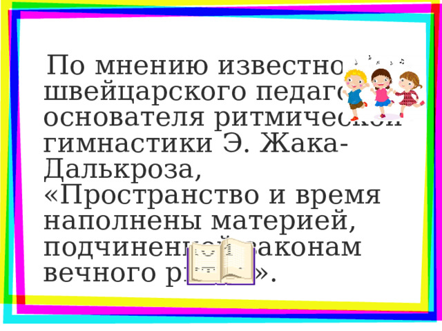  По мнению известного швейцарского педагога, основателя ритмической гимнастики Э. Жака-Далькроза, «Пространство и время наполнены материей, подчиненной законам вечного ритма». 
