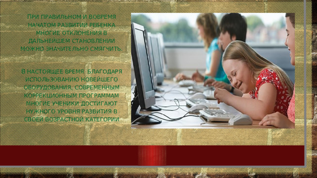 П ри правильном и вовремя начатом развитии ребенка многие отклонения в дальнейшем становлении можно значительно смягчить. В настоящее время благодаря использованию новейшего оборудования, современным коррекционным программам многие ученики достигают нужного уровня развития в своей возрастной категории 