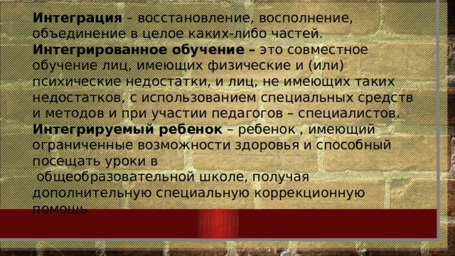 Интеграция – восстановление, восполнение, объединение в целое каких-либо частей. Интегрированное обучение – это совместное обучение лиц, имеющих физические и (или) психические недостатки, и лиц, не имеющих таких недостатков, с использованием специальных средств и методов и при участии педагогов – специалистов. Интегрируемый ребенок – ребенок , имеющий ограниченные возможности здоровья и способный посещать уроки в  общеобразовательной школе, получая дополнительную специальную коррекционную помощь. 