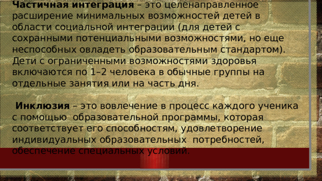Частичная интеграция – это целенаправленное расширение минимальных возможностей детей в области социальной интеграции (для детей с сохранными потенциальными возможностями, но еще неспособных овладеть образовательным стандартом). Дети с ограниченными возможностями здоровья включаются по 1–2 человека в обычные группы на отдельные занятия или на часть дня.  Инклюзия – это вовлечение в процесс каждого ученика с помощью  образовательной программы, которая соответствует его способностям, удовлетворение  индивидуальных образовательных  потребностей, обеспечение специальных условий. 