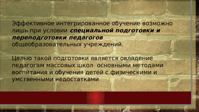 Эффективное интегрированное обучение возможно лишь при условии специальной подготовки и переподготовки педагогов  общеобразовательных учреждений. Целью такой подготовки является овладение педагогам массовых школ  основными методами воспитания и обучения детей с физическими и умственными недостатками 