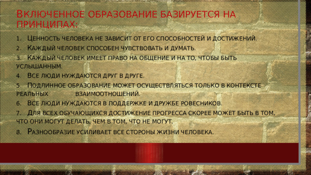 В ключенное образование базируется на принципах: 1.  Ц енность человека не зависит от его способностей и достижений.  2.  К аждый человек способен чувствовать и думать.  3.  К аждый человек имеет право на общение и на то, чтобы быть услышанным.  4.  В се люди нуждаются друг в друге.  5.  П одлинное образование может осуществляться только в контексте реальных взаимоотношений.  6.  В се люди нуждаются в поддержке и дружбе ровесников.  7.  Д ля всех обучающихся достижение прогресса скорее может быть в том, что они могут делать, чем в том, что не могут.  8.  Р азнообразие усиливает все стороны жизни человека. 
