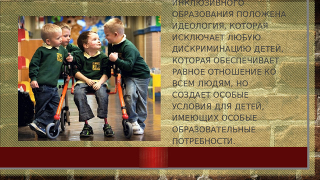 В основу инклюзивного образования положена идеология, Которая исключает любую дискриминацию детей, которая обеспечивает равное отношение ко всем людям, но создает особые условия для детей, имеющих особые образовательные потребности.   