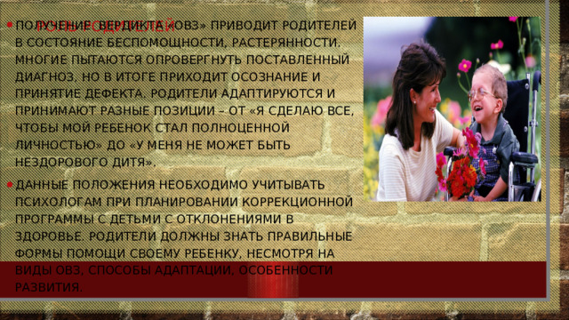 Роль родителей Получение вердикта «ОВЗ» приводит родителей в состояние беспомощности, растерянности. многие пытаются опровергнуть поставленный диагноз, но в итоге приходит осознание и принятие дефекта. Родители адаптируются и принимают разные позиции – от «Я сделаю все, чтобы мой ребенок стал полноценной личностью» до «У меня не может быть нездорового дитя». Данные положения необходимо учитывать психологам при планировании коррекционной программы с детьми с отклонениями в здоровье. Родители должны знать правильные формы помощи своему ребенку, несмотря на виды ОВЗ, способы адаптации, особенности развития. 